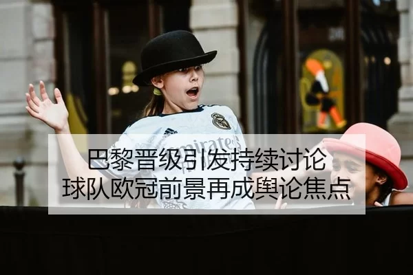 巴黎晋级引发持续讨论 球队欧冠前景再成舆论焦点