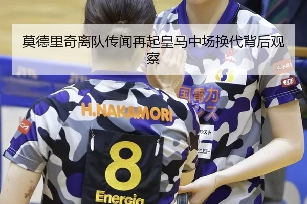 莫德里奇离队传闻再起皇马中场换代背后观察